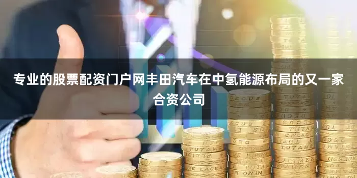专业的股票配资门户网丰田汽车在中氢能源布局的又一家合资公司