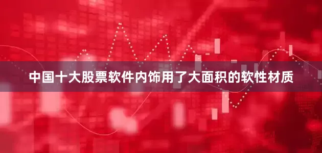 中国十大股票软件内饰用了大面积的软性材质