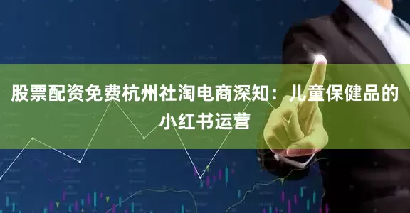 股票配资免费杭州社淘电商深知：儿童保健品的小红书运营