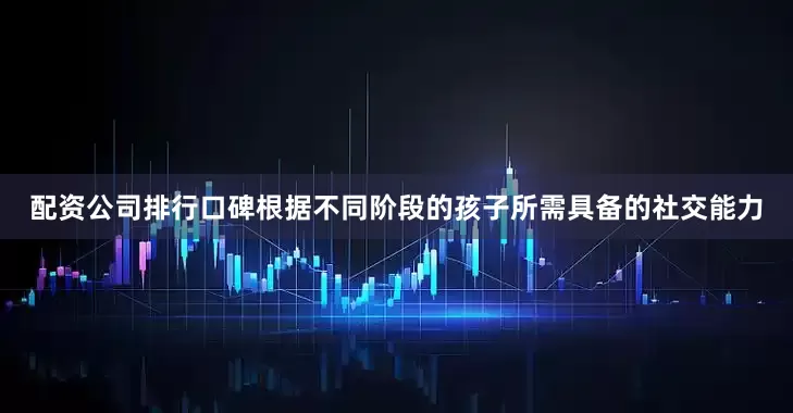 配资公司排行口碑根据不同阶段的孩子所需具备的社交能力