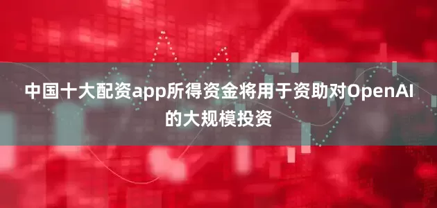 中国十大配资app所得资金将用于资助对OpenAI的大规模投资