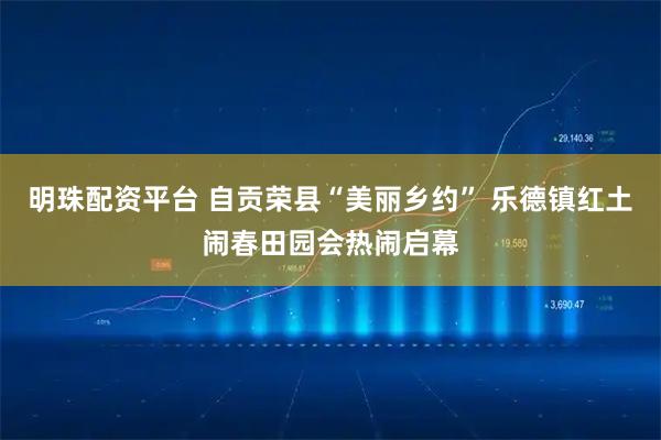 明珠配资平台 自贡荣县“美丽乡约” 乐德镇红土闹春田园会热闹启幕