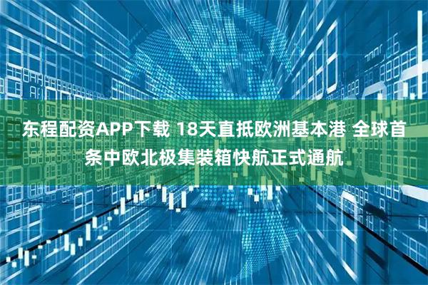 东程配资APP下载 18天直抵欧洲基本港 全球首条中欧北极集装箱快航正式通航