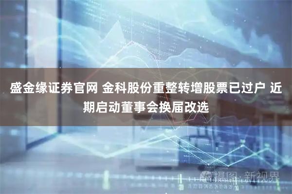 盛金缘证券官网 金科股份重整转增股票已过户 近期启动董事会换届改选