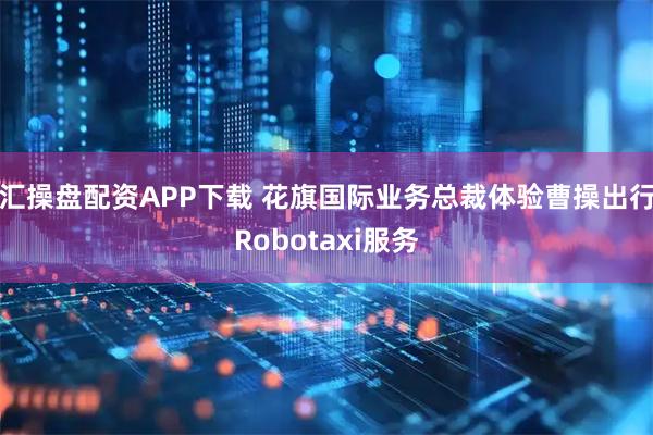 汇操盘配资APP下载 花旗国际业务总裁体验曹操出行Robotaxi服务