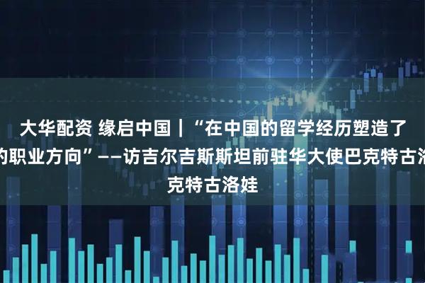 大华配资 缘启中国｜“在中国的留学经历塑造了我的职业方向”——访吉尔吉斯斯坦前驻华大使巴克特古洛娃