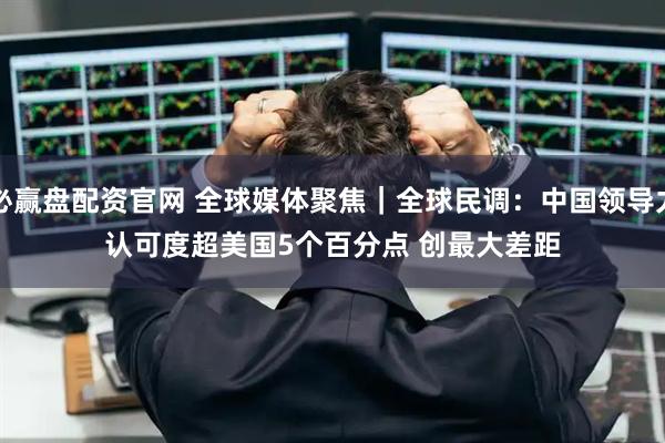 必赢盘配资官网 全球媒体聚焦|全球民调:中国领导力认可度超美国5个百分点 创最大差距
