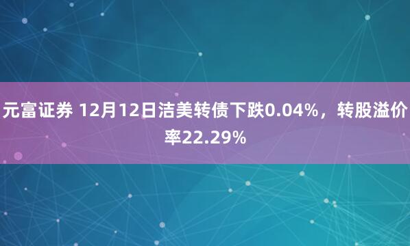 元富证券 12月12日洁美转债下跌0.04%，转股溢价率22.29%