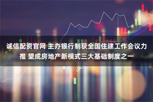 诚信配资官网 主办银行制获全国住建工作会议力推 望成房地产新模式三大基础制度之一