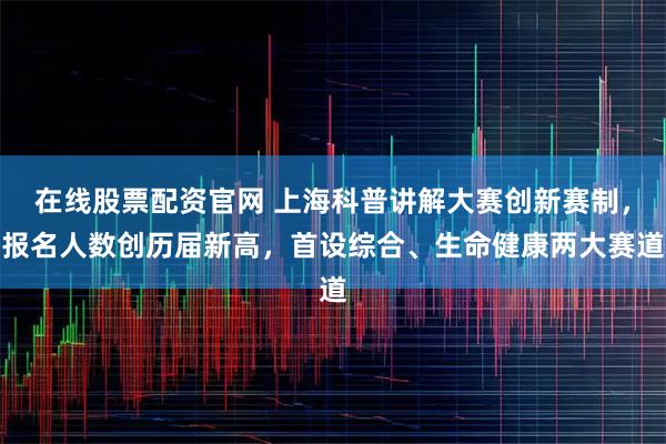 在线股票配资官网 上海科普讲解大赛创新赛制,报名人数创历届新高,首设综合、生命健康两大赛道