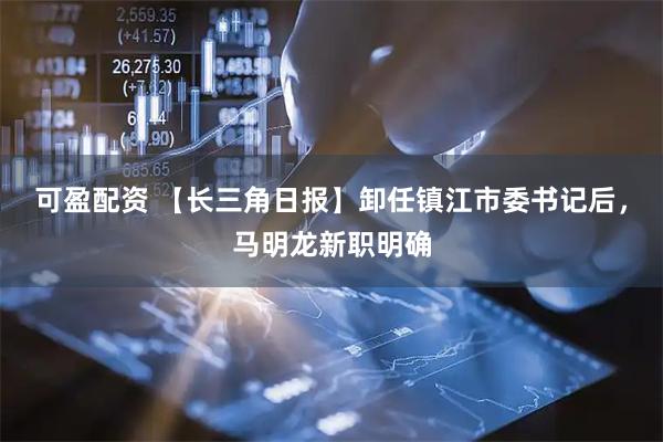 可盈配资 【长三角日报】卸任镇江市委书记后，马明龙新职明确
