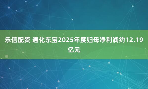 乐信配资 通化东宝2025年度归母净利润约12.19亿元
