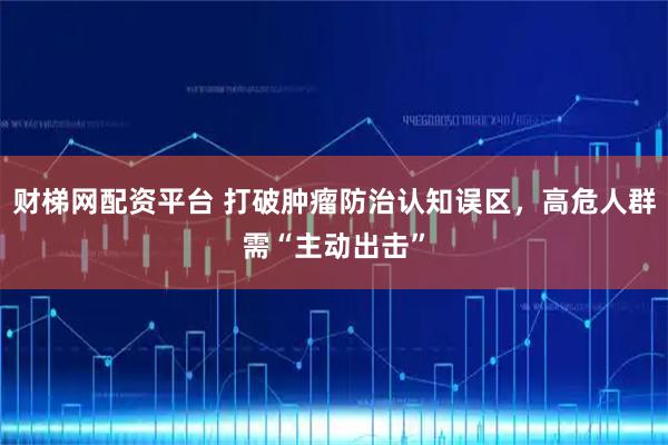 财梯网配资平台 打破肿瘤防治认知误区，高危人群需“主动出击”