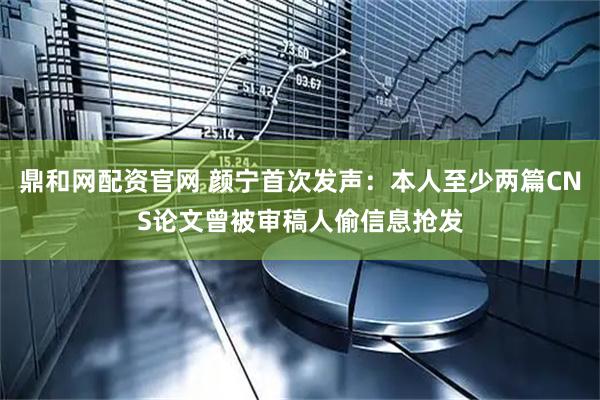 鼎和网配资官网 颜宁首次发声：本人至少两篇CNS论文曾被审稿人偷信息抢发