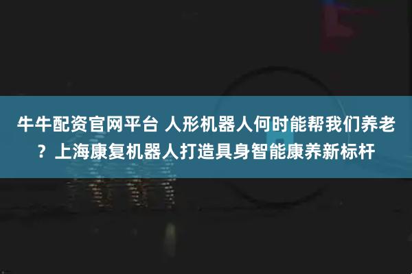 牛牛配资官网平台 人形机器人何时能帮我们养老？上海康复机器人打造具身智能康养新标杆