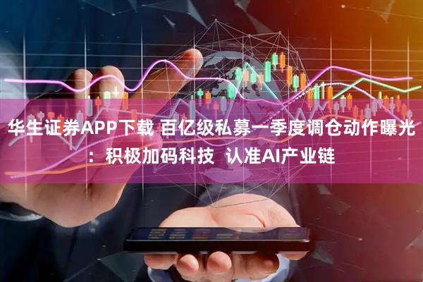 华生证券APP下载 百亿级私募一季度调仓动作曝光：积极加码科技  认准AI产业链
