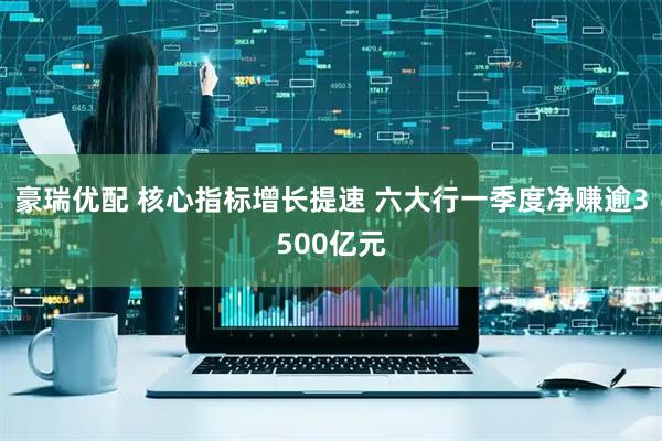 豪瑞优配 核心指标增长提速 六大行一季度净赚逾3500亿元