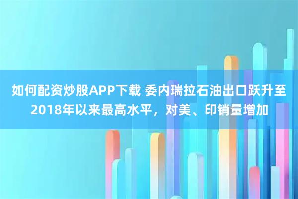 如何配资炒股APP下载 委内瑞拉石油出口跃升至2018年以来最高水平，对美、印销量增加