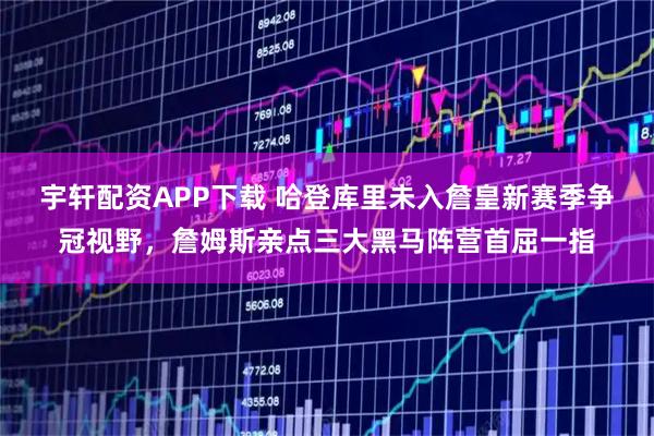 宇轩配资APP下载 哈登库里未入詹皇新赛季争冠视野，詹姆斯亲点三大黑马阵营首屈一指