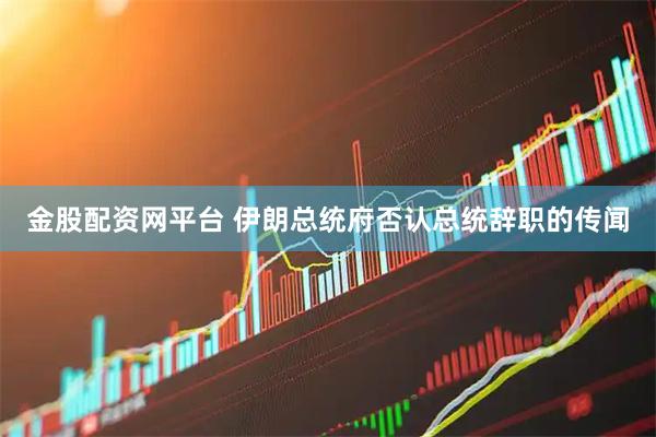 金股配资网平台 伊朗总统府否认总统辞职的传闻