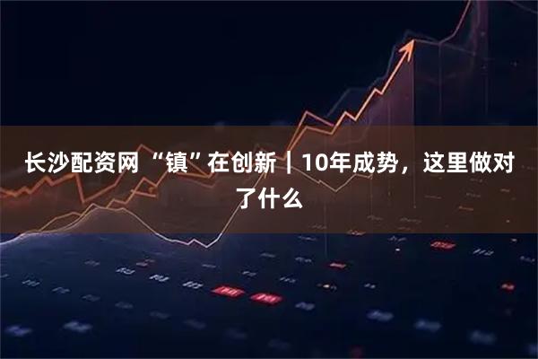 长沙配资网 “镇”在创新｜10年成势，这里做对了什么