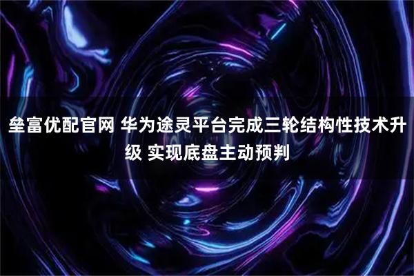 垒富优配官网 华为途灵平台完成三轮结构性技术升级 实现底盘主动预判