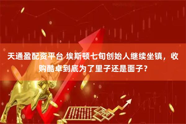 天通盈配资平台 埃斯顿七旬创始人继续坐镇，收购酷卓到底为了里子还是面子？