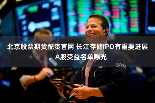 北京股票期货配资官网 长江存储IPO有重要进展,A股受益名单曝光