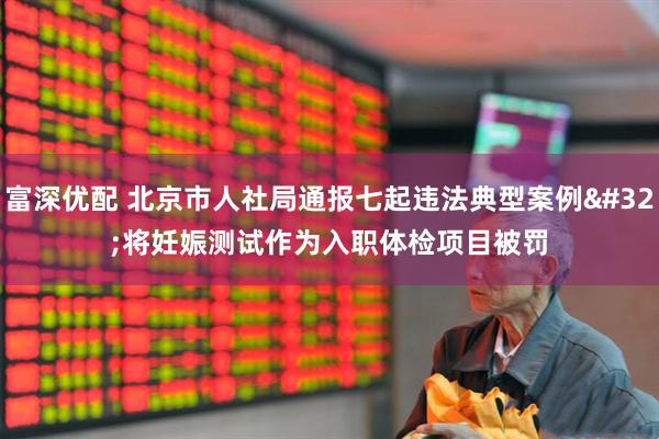 富深优配 北京市人社局通报七起违法典型案例 将妊娠测试作为入职体检项目被罚