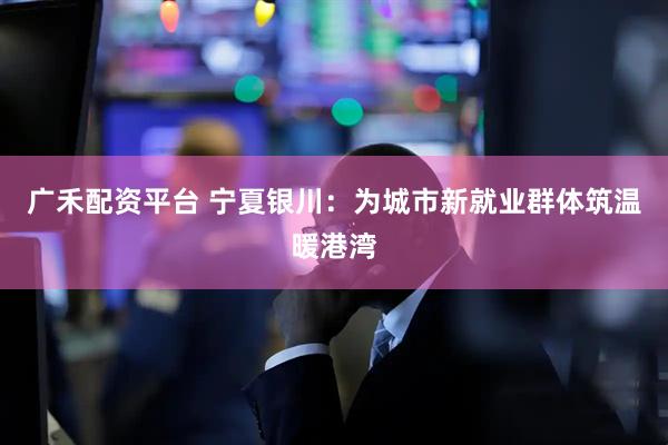 广禾配资平台 宁夏银川：为城市新就业群体筑温暖港湾