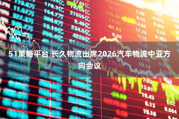 51策略平台 长久物流出席2026汽车物流中亚方向会议