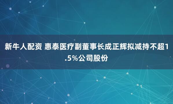 新牛人配资 惠泰医疗副董事长成正辉拟减持不超1.5%公司股份