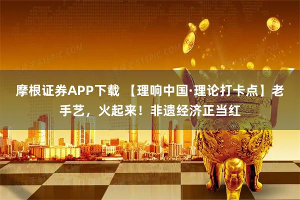 摩根证券APP下载 【理响中国·理论打卡点】老手艺，火起来！非遗经济正当红